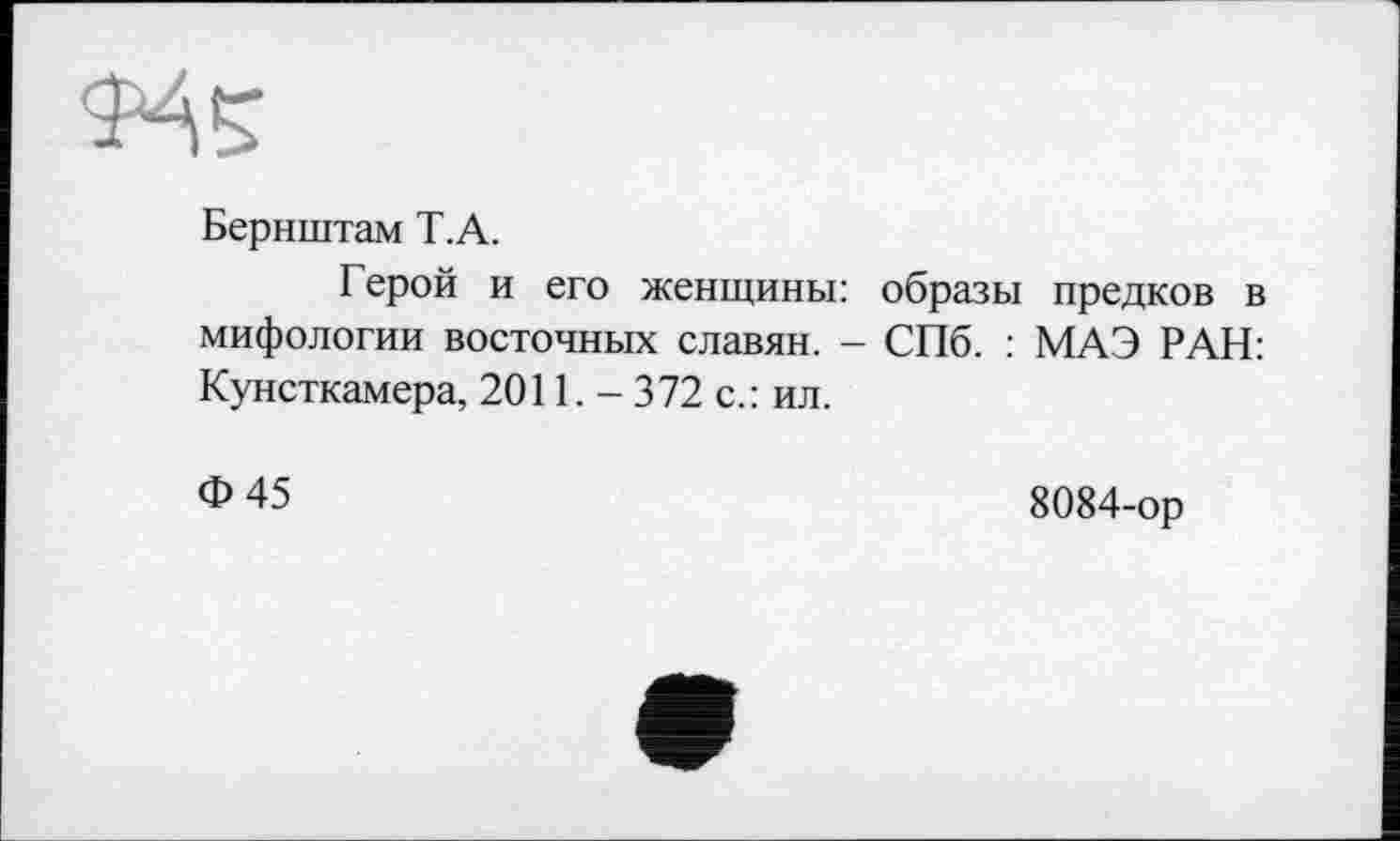 ﻿Бернштам Т.А.
Герой и его женщины: образы предков в мифологии восточных славян. - СПб. : МАЭ РАН: Кунсткамера, 2011. - 372 с.: ил.
Ф 45	8084-ор